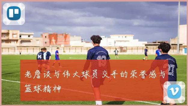 老詹谈与伟大球员交手的荣誉感与篮球精神