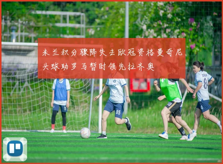 米兰积分骤降失去欧冠资格曼奇尼头球助罗马暂时领先拉齐奥