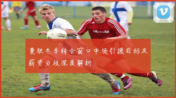 曼联冬季转会窗口中场引援目标及薪资分歧深度解析