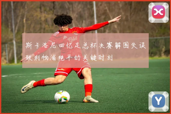 斯卡洛尼回忆足总杯决赛解围失误致利物浦绝平的关键时刻