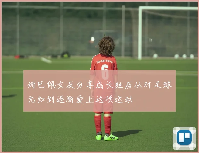 姆巴佩女友分享成长经历从对足球无知到逐渐爱上这项运动