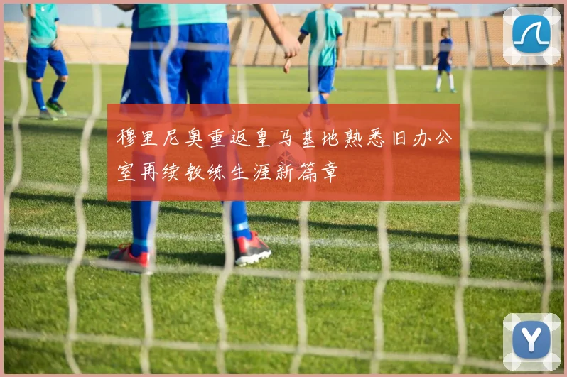 穆里尼奥重返皇马基地熟悉旧办公室再续教练生涯新篇章