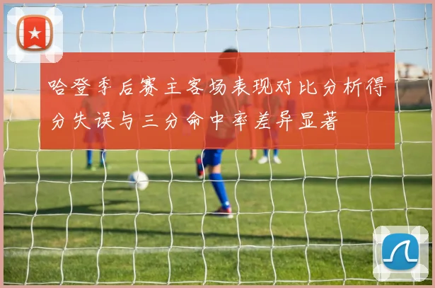 哈登季后赛主客场表现对比分析得分失误与三分命中率差异显著