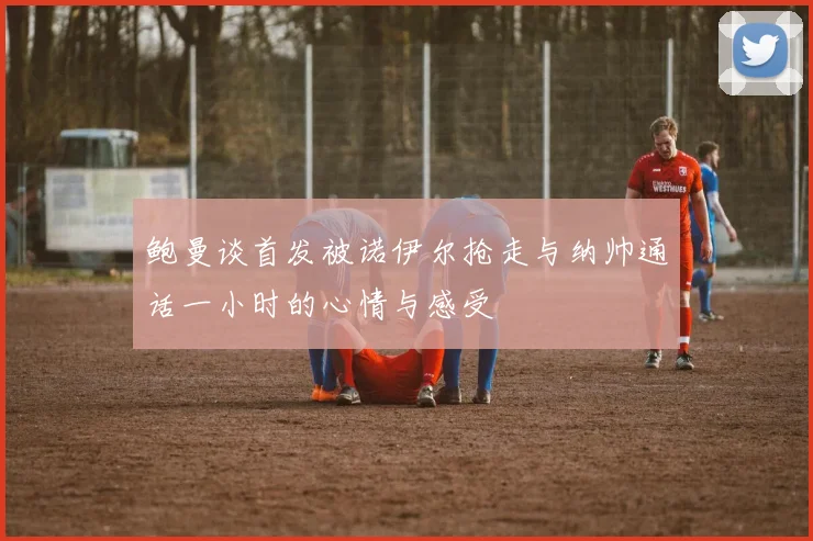 鲍曼谈首发被诺伊尔抢走与纳帅通话一小时的心情与感受