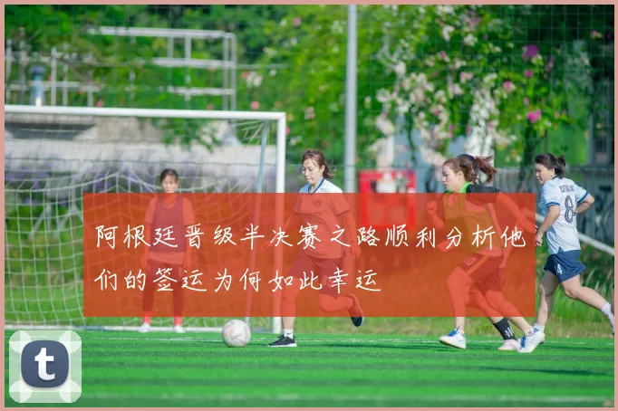 阿根廷晋级半决赛之路顺利分析他们的签运为何如此幸运
