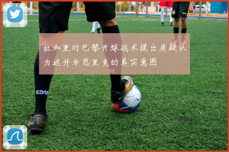 杜加里对巴黎开球战术提出质疑认为这并非恩里克的真实意图