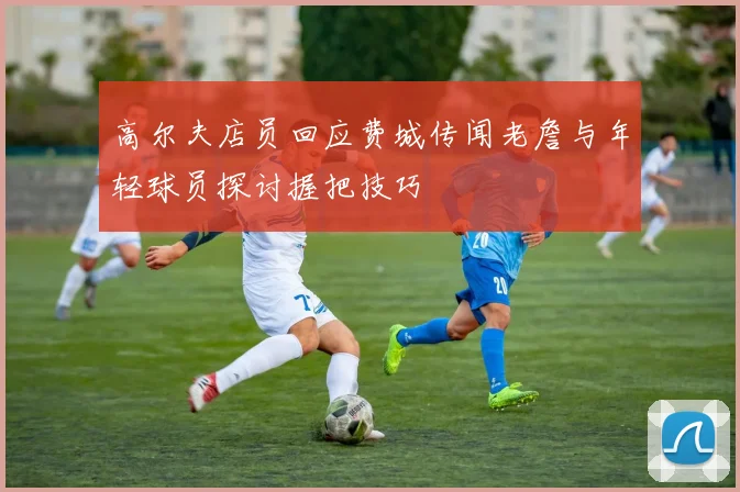 高尔夫店员回应费城传闻老詹与年轻球员探讨握把技巧
