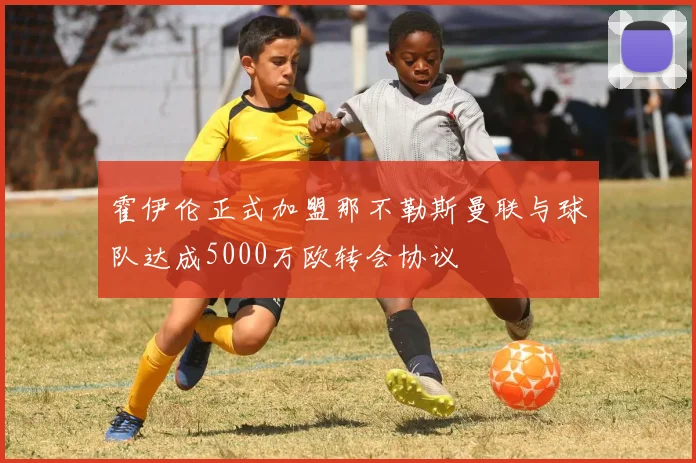 霍伊伦正式加盟那不勒斯曼联与球队达成5000万欧转会协议
