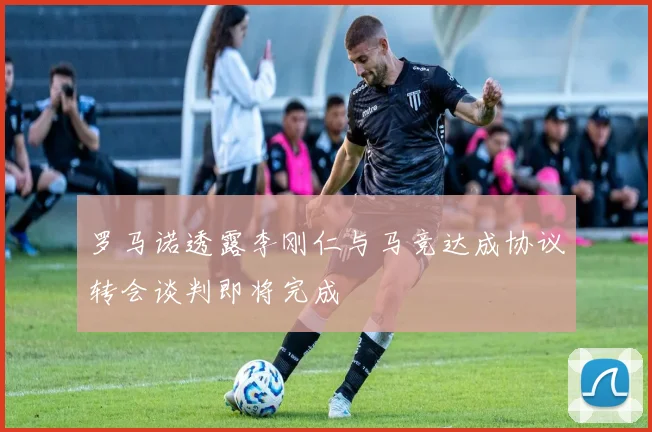 罗马诺透露李刚仁与马竞达成协议转会谈判即将完成