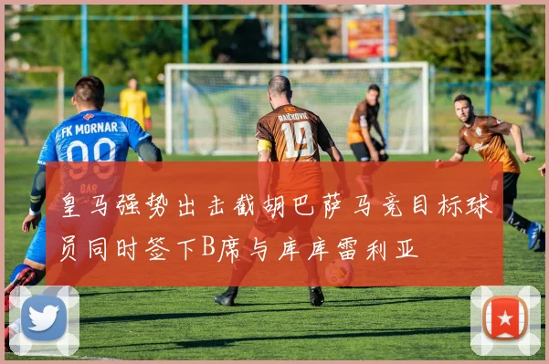 皇马强势出击截胡巴萨马竞目标球员同时签下B席与库库雷利亚
