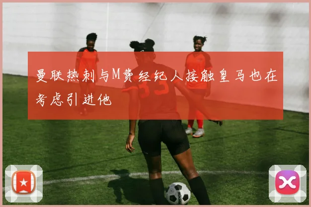 曼联热刺与M费经纪人接触皇马也在考虑引进他