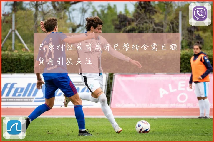 巴尔科拉或将离开巴黎转会需巨额费用引发关注
