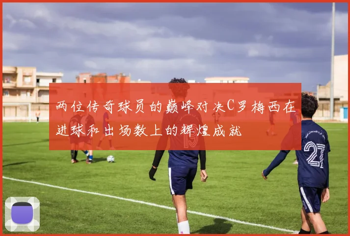 两位传奇球员的巅峰对决C罗梅西在进球和出场数上的辉煌成就