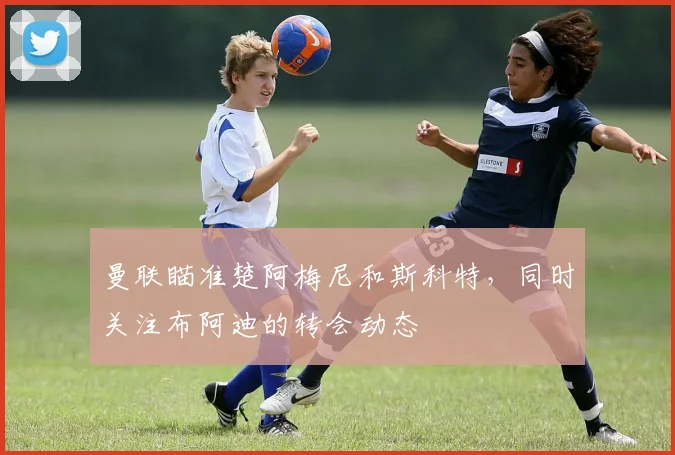曼联瞄准楚阿梅尼和斯科特，同时关注布阿迪的转会动态