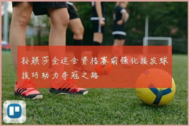 孙颖莎全运会资格赛前强化接发球技巧助力夺冠之路