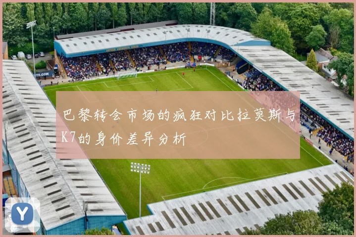 巴黎转会市场的疯狂对比拉莫斯与K7的身价差异分析