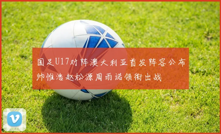国足U17对阵澳大利亚首发阵容公布帅惟浩赵松源周雨诺领衔出战