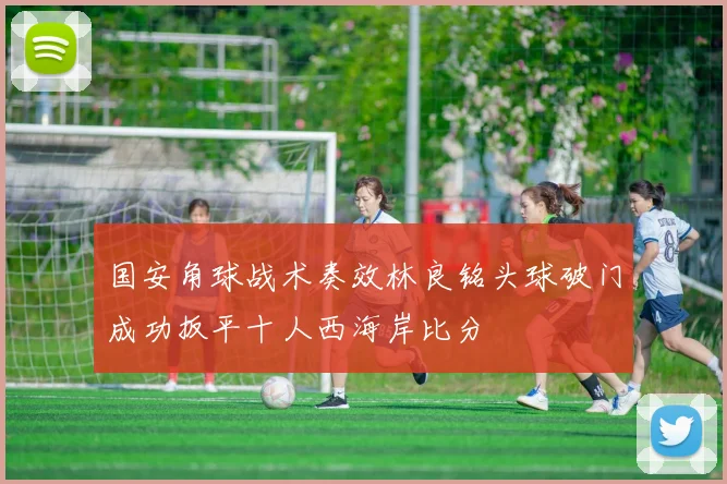 国安角球战术奏效林良铭头球破门成功扳平十人西海岸比分
