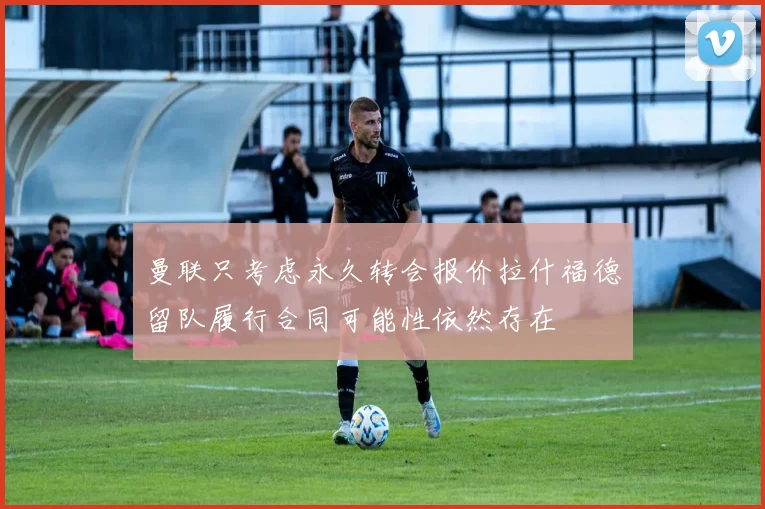 曼联只考虑永久转会报价拉什福德留队履行合同可能性依然存在