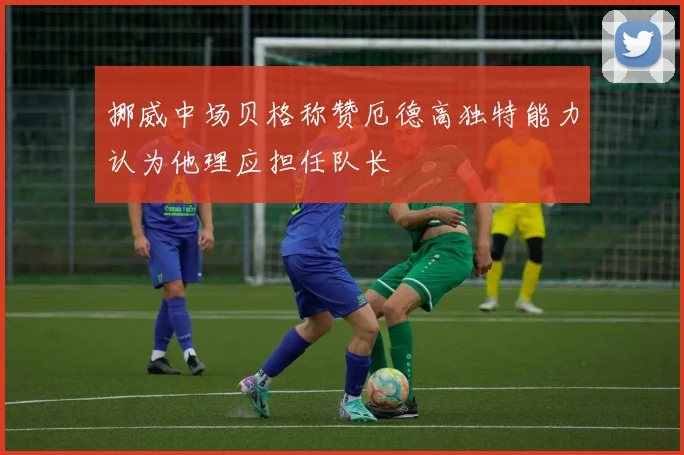 挪威中场贝格称赞厄德高独特能力认为他理应担任队长