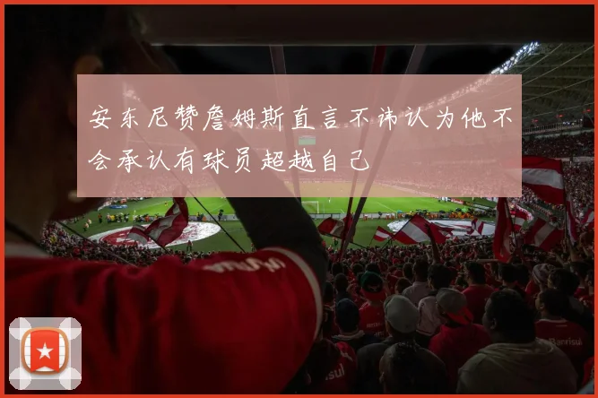 安东尼赞詹姆斯直言不讳认为他不会承认有球员超越自己