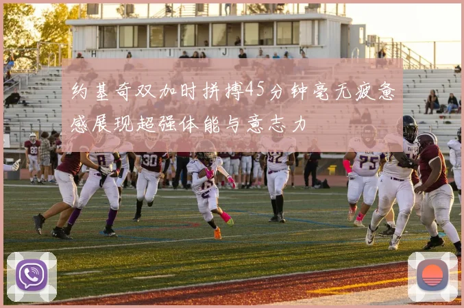约基奇双加时拼搏45分钟毫无疲惫感展现超强体能与意志力