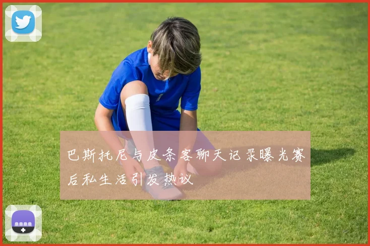巴斯托尼与皮条客聊天记录曝光赛后私生活引发热议
