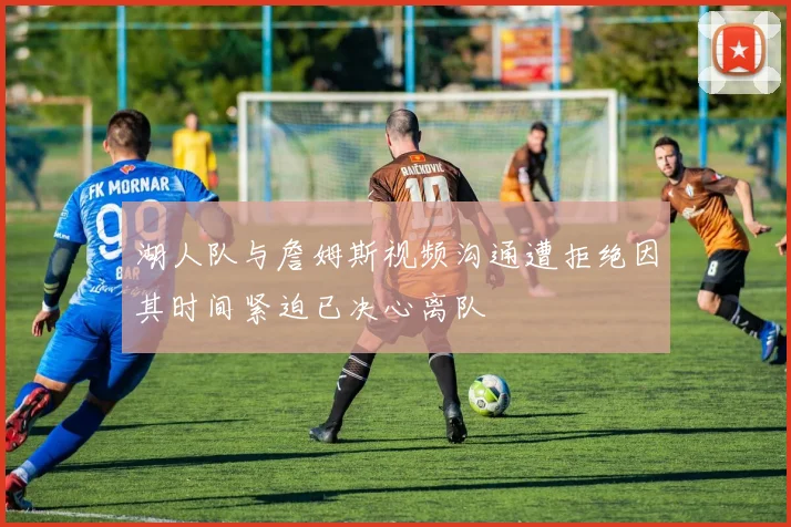 湖人队与詹姆斯视频沟通遭拒绝因其时间紧迫已决心离队