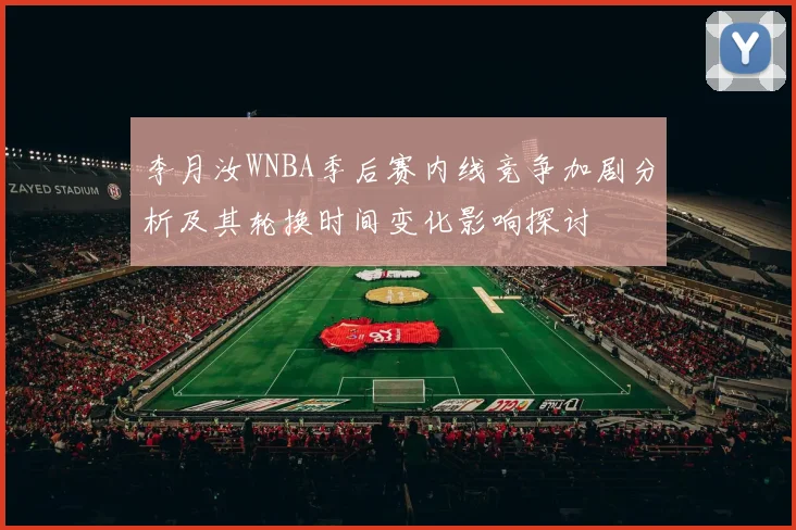李月汝WNBA季后赛内线竞争加剧分析及其轮换时间变化影响探讨
