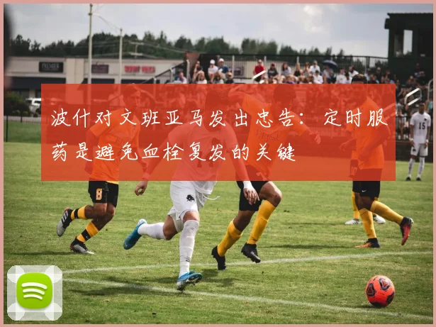 波什对文班亚马发出忠告：定时服药是避免血栓复发的关键