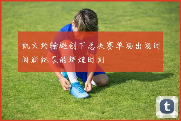 凯文约翰逊创下总决赛单场出场时间新纪录的辉煌时刻