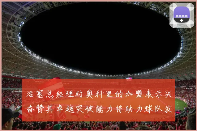 活塞总经理对奥科里的加盟表示兴奋赞其卓越突破能力将助力球队发展