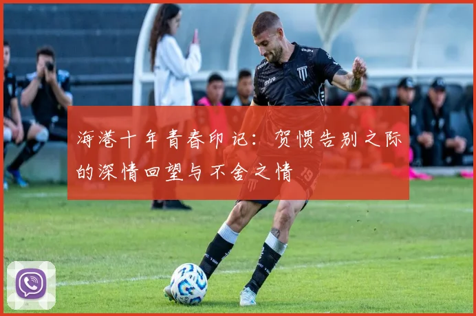 海港十年青春印记：贺惯告别之际的深情回望与不舍之情