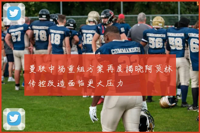 曼联中场重组方案再度揭晓阿莫林传控改造面临更大压力