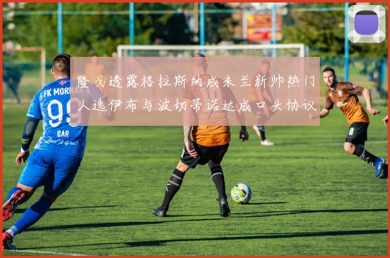 隆戈透露格拉斯纳成米兰新帅热门人选伊布与波切蒂诺达成口头协议